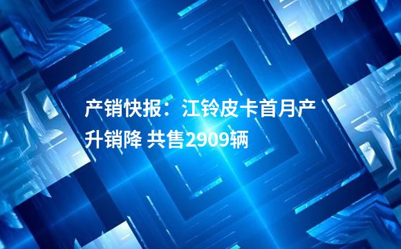 产销快报：江铃皮卡首月产升销降 共售2909辆